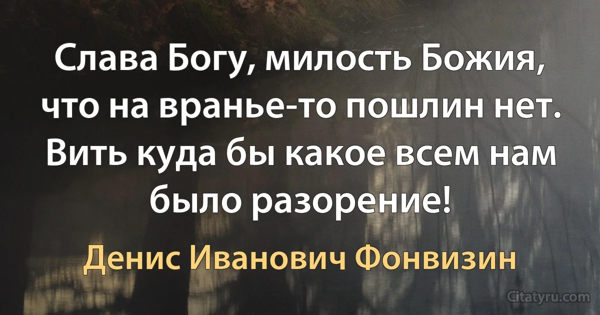 Слава Богу, милость Божия, что на вранье-то пошлин нет. Вить куда бы какое всем нам было разорение! (Денис Иванович Фонвизин)