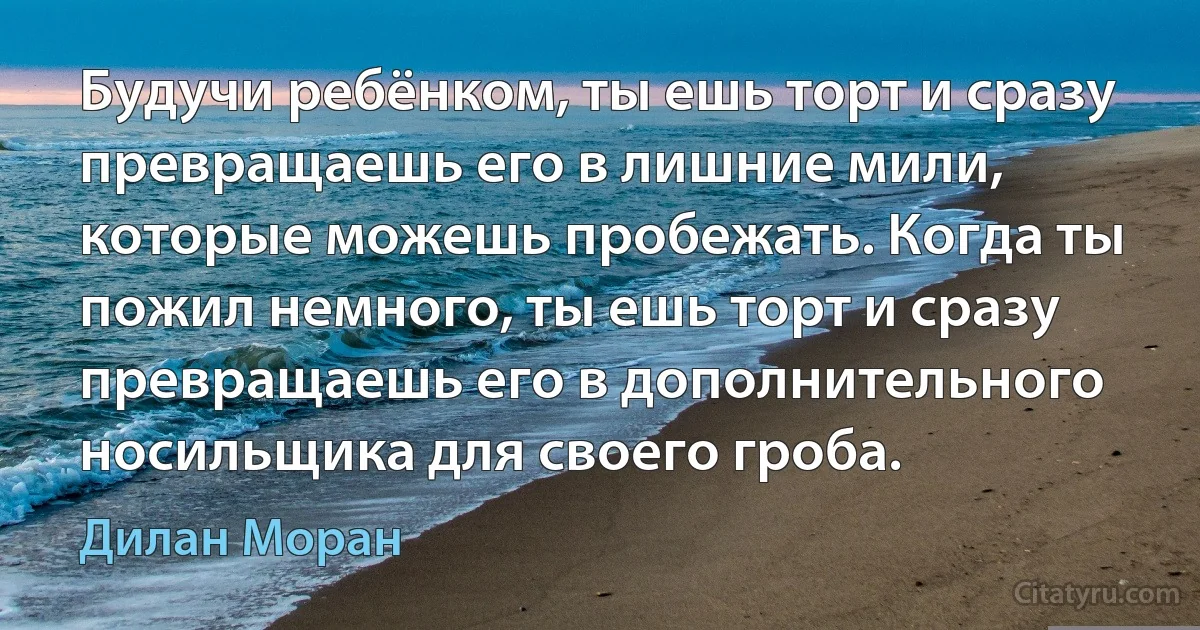 Будучи ребёнком, ты ешь торт и сразу превращаешь его в лишние мили, которые можешь пробежать. Когда ты пожил немного, ты ешь торт и сразу превращаешь его в дополнительного носильщика для своего гроба. (Дилан Моран)