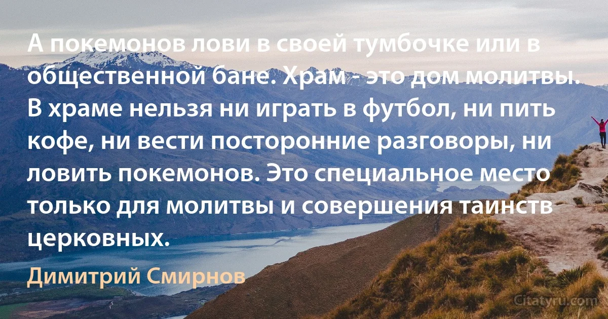 А покемонов лови в своей тумбочке или в общественной бане. Храм - это дом молитвы. В храме нельзя ни играть в футбол, ни пить кофе, ни вести посторонние разговоры, ни ловить покемонов. Это специальное место только для молитвы и совершения таинств церковных. (Димитрий Смирнов)