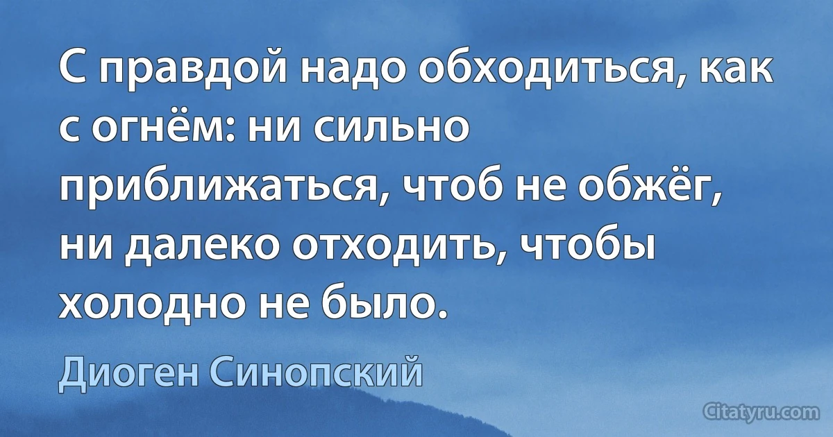 С правдой надо обходиться, как с огнём: ни сильно приближаться, чтоб не обжёг, ни далеко отходить, чтобы холодно не было. (Диоген Синопский)