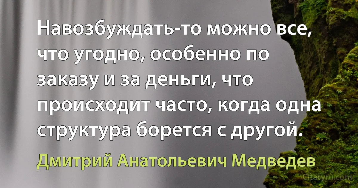 Навозбуждать-то можно все, что угодно, особенно по заказу и за деньги, что происходит часто, когда одна структура борется с другой. (Дмитрий Анатольевич Медведев)