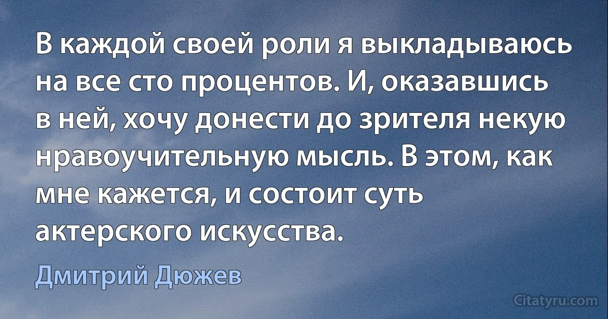 В каждой своей роли я выкладываюсь на все сто процентов. И, оказавшись в ней, хочу донести до зрителя некую нравоучительную мысль. В этом, как мне кажется, и состоит суть актерского искусства. (Дмитрий Дюжев)