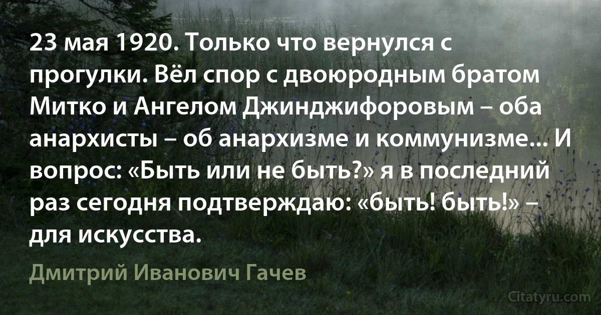 23 мая 1920. Только что вернулся с прогулки. Вёл спор с двоюродным братом Митко и Ангелом Джинджифоровым – оба анархисты – об анархизме и коммунизме... И вопрос: «Быть или не быть?» я в последний раз сегодня подтверждаю: «быть! быть!» – для искусства. (Дмитрий Иванович Гачев)