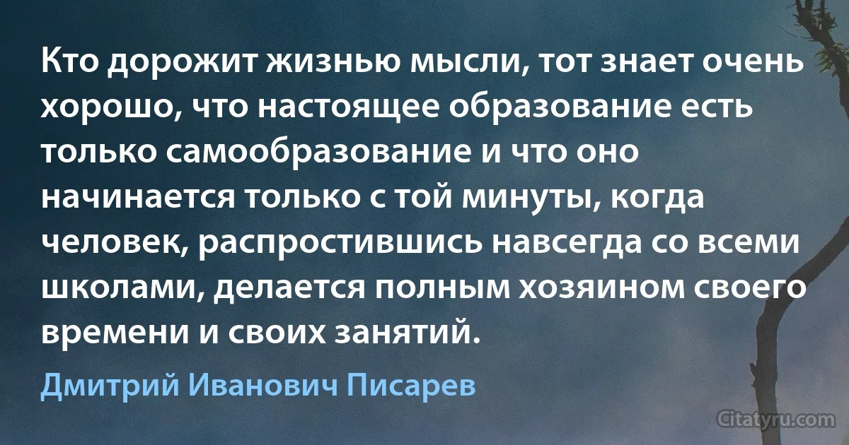 Кто дорожит жизнью мысли, тот знает очень хорошо, что настоящее образование есть только самообразование и что оно начинается только с той минуты, когда человек, распростившись навсегда со всеми школами, делается полным хозяином своего времени и своих занятий. (Дмитрий Иванович Писарев)