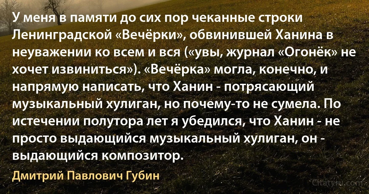 У меня в памяти до сих пор чеканные строки Ленинградской «Вечёрки», обвинившей Ханина в неуважении ко всем и вся («увы, журнал «Огонёк» не хочет извиниться»). «Вечёрка» могла, конечно, и напрямую написать, что Ханин - потрясающий музыкальный хулиган, но почему-то не сумела. По истечении полутора лет я убедился, что Ханин - не просто выдающийся музыкальный хулиган, он - выдающийся композитор. (Дмитрий Павлович Губин)