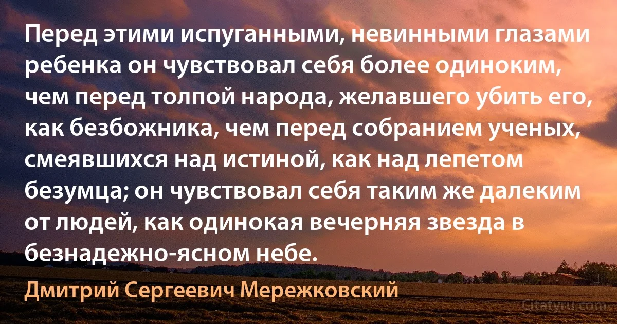 Перед этими испуганными, невинными глазами ребенка он чувствовал себя более одиноким, чем перед толпой народа, желавшего убить его, как безбожника, чем перед собранием ученых, смеявшихся над истиной, как над лепетом безумца; он чувствовал себя таким же далеким от людей, как одинокая вечерняя звезда в безнадежно-ясном небе. (Дмитрий Сергеевич Мережковский)