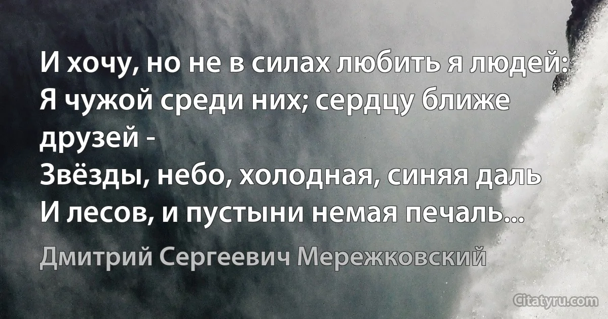 И хочу, но не в силах любить я людей:
Я чужой среди них; сердцу ближе друзей -
Звёзды, небо, холодная, синяя даль
И лесов, и пустыни немая печаль... (Дмитрий Сергеевич Мережковский)