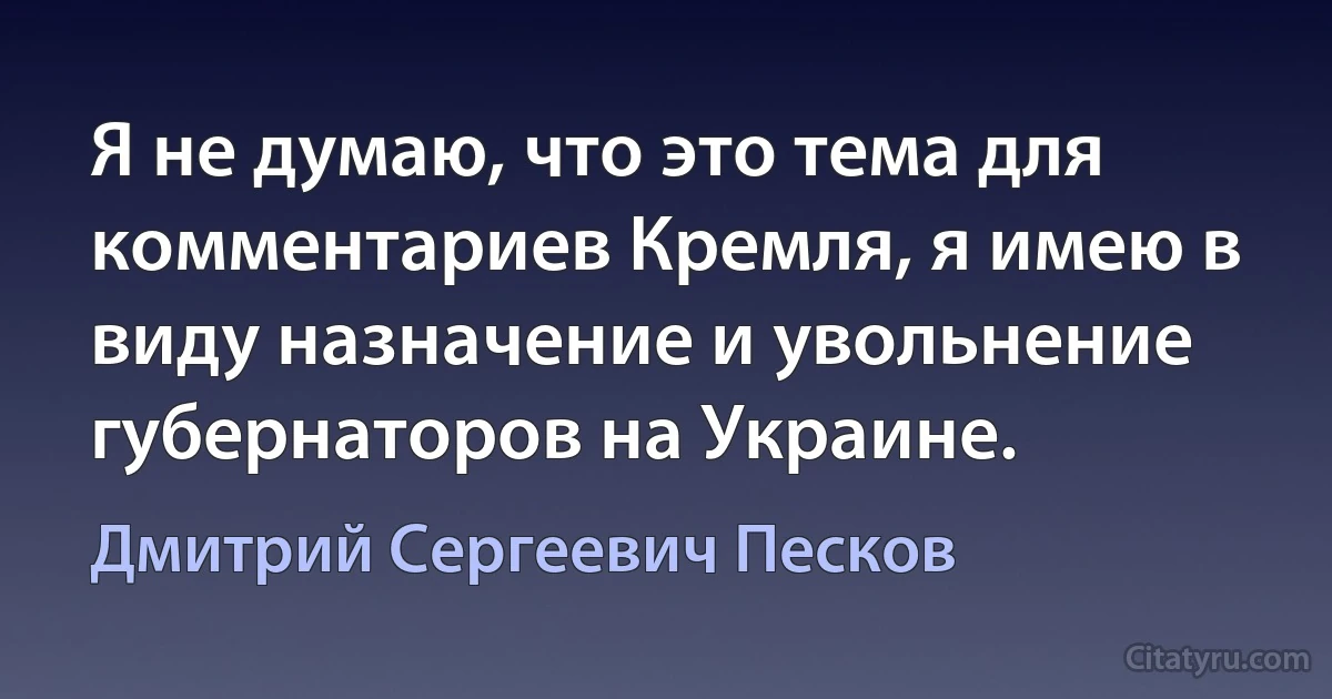 Я не думаю, что это тема для комментариев Кремля, я имею в виду назначение и увольнение губернаторов на Украине. (Дмитрий Сергеевич Песков)