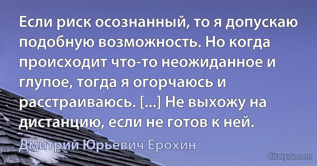 Если риск осознанный, то я допускаю подобную возможность. Но когда происходит что-то неожиданное и глупое, тогда я огорчаюсь и расстраиваюсь. [...] Не выхожу на дистанцию, если не готов к ней. (Дмитрий Юрьевич Ерохин)