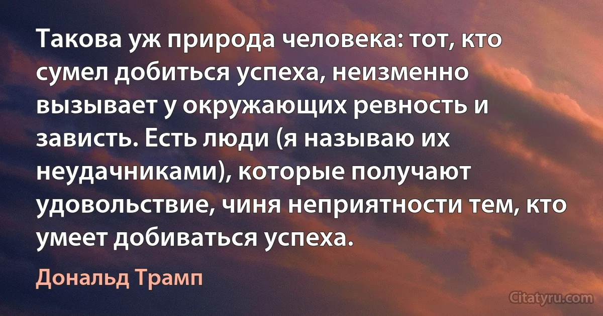 Такова уж природа человека: тот, кто сумел добиться успеха, неизменно вызывает у окружающих ревность и зависть. Есть люди (я называю их неудачниками), которые получают удовольствие, чиня неприятности тем, кто умеет добиваться успеха. (Дональд Трамп)