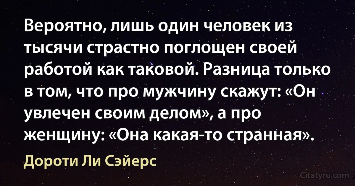 Вероятно, лишь один человек из тысячи страстно поглощен своей работой как таковой. Разница только в том, что про мужчину скажут: «Он увлечен своим делом», а про женщину: «Она какая-то странная». (Дороти Ли Сэйерс)