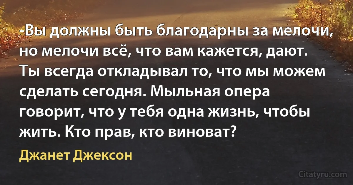 -Вы должны быть благодарны за мелочи, но мелочи всё, что вам кажется, дают. Ты всегда откладывал то, что мы можем сделать сегодня. Мыльная опера говорит, что у тебя одна жизнь, чтобы жить. Кто прав, кто виноват? (Джанет Джексон)