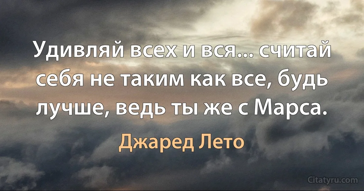 Удивляй всех и вся... считай себя не таким как все, будь лучше, ведь ты же с Марса. (Джаред Лето)