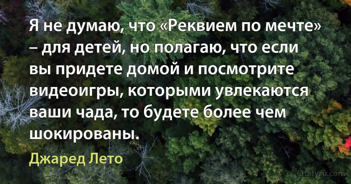 Я не думаю, что «Реквием по мечте» – для детей, но полагаю, что если вы придете домой и посмотрите видеоигры, которыми увлекаются ваши чада, то будете более чем шокированы. (Джаред Лето)