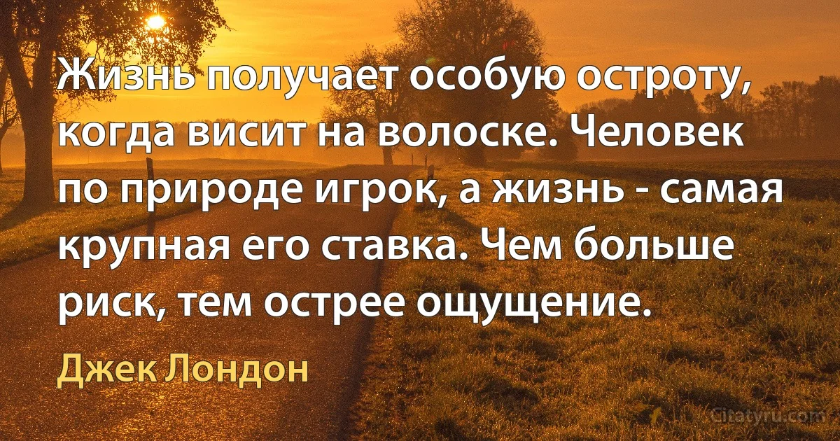 Жизнь получает особую остроту, когда висит на волоске. Человек по природе игрок, а жизнь - самая крупная его ставка. Чем больше риск, тем острее ощущение. (Джек Лондон)