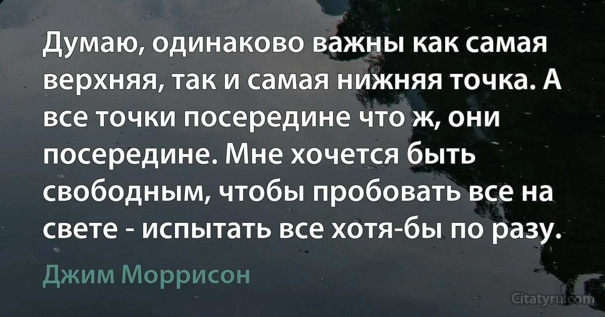 Думаю, одинаково важны как самая верхняя, так и самая нижняя точка. А все точки посередине что ж, они посередине. Мне хочется быть свободным, чтобы пробовать все на свете - испытать все хотя-бы по разу. (Джим Моррисон)