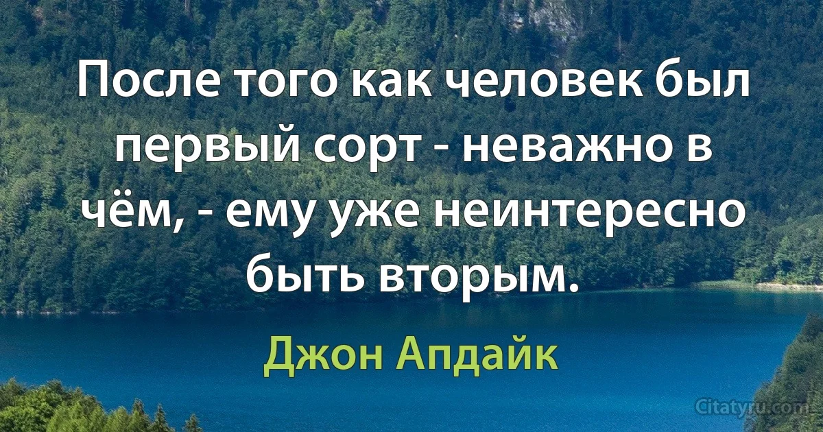 После того как человек был первый сорт - неважно в чём, - ему уже неинтересно быть вторым. (Джон Апдайк)