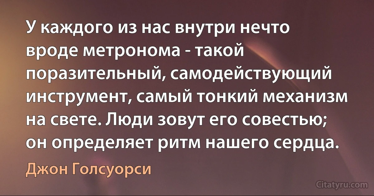 У каждого из нас внутри нечто вроде метронома - такой поразительный, самодействующий инструмент, самый тонкий механизм на свете. Люди зовут его совестью; он определяет ритм нашего сердца. (Джон Голсуорси)