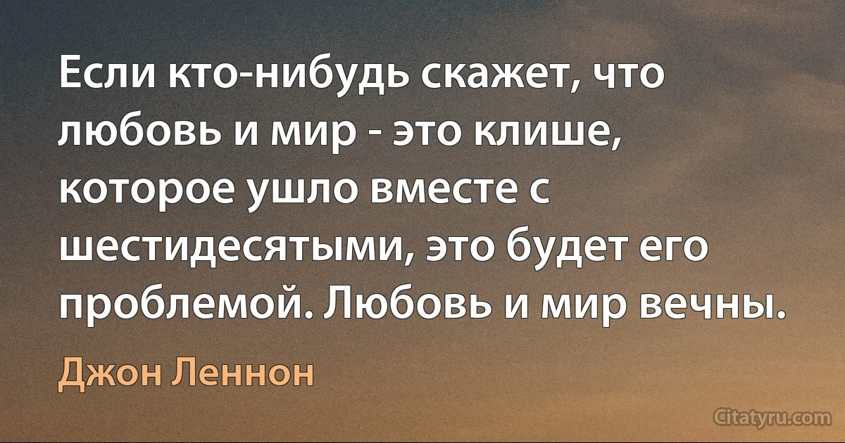 Если кто-нибудь скажет, что любовь и мир - это клише, которое ушло вместе с шестидесятыми, это будет его проблемой. Любовь и мир вечны. (Джон Леннон)