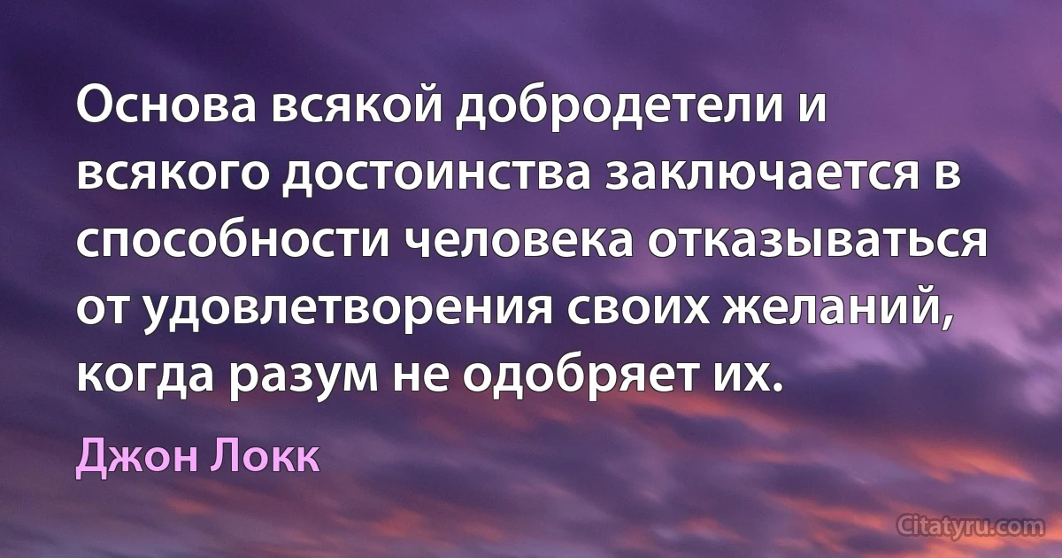 Основа всякой добродетели и всякого достоинства заключается в способности человека отказываться от удовлетворения своих желаний, когда разум не одобряет их. (Джон Локк)