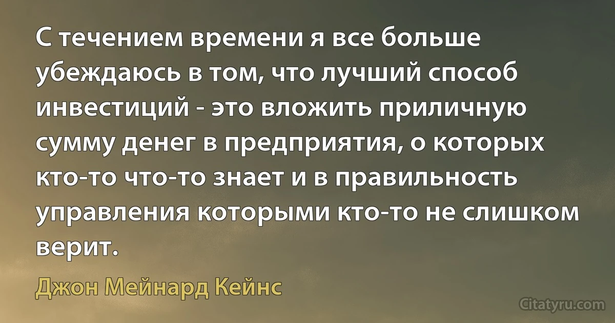 С течением времени я все больше убеждаюсь в том, что лучший способ инвестиций - это вложить приличную сумму денег в предприятия, о которых кто-то что-то знает и в правильность управления которыми кто-то не слишком верит. (Джон Мейнард Кейнс)