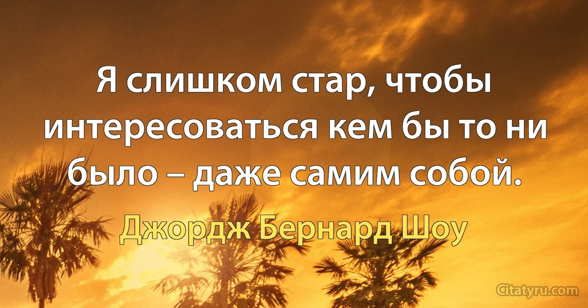 Я слишком стар, чтобы интересоваться кем бы то ни было – даже самим собой. (Джордж Бернард Шоу)