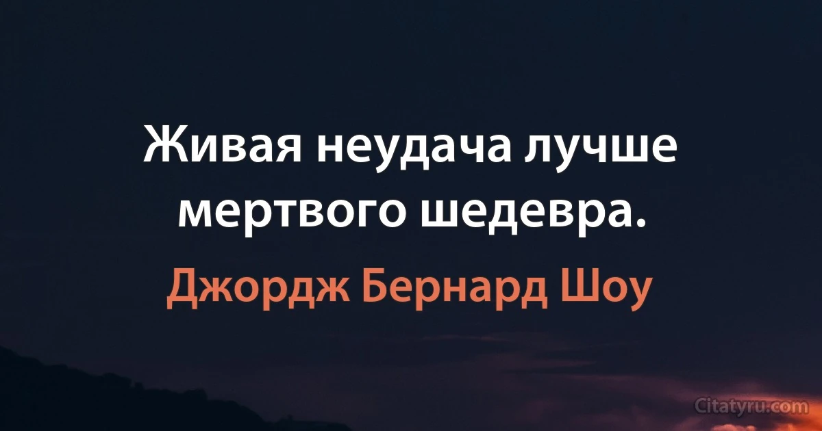 Живая неудача лучше мертвого шедевра. (Джордж Бернард Шоу)