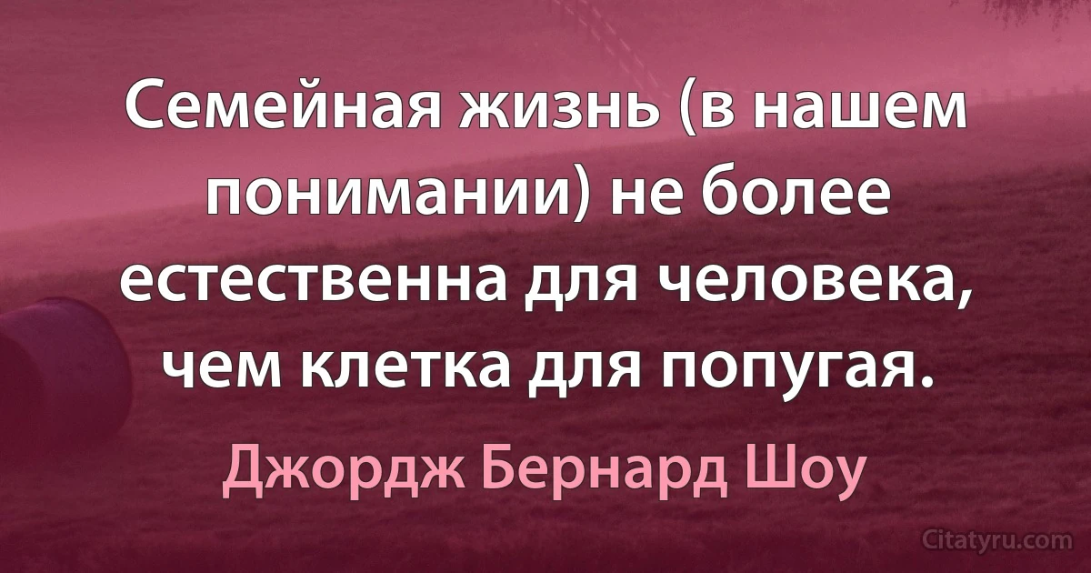 Семейная жизнь (в нашем понимании) не более естественна для человека, чем клетка для попугая. (Джордж Бернард Шоу)