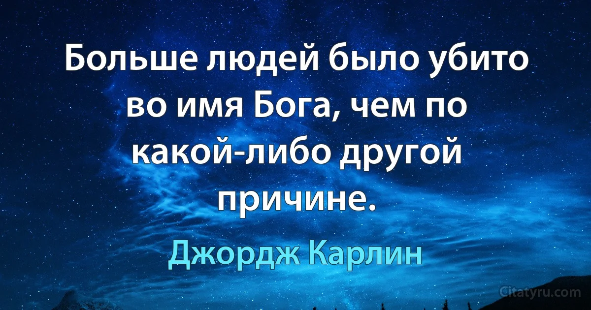 Больше людей было убито во имя Бога, чем по какой-либо другой причине. (Джордж Карлин)