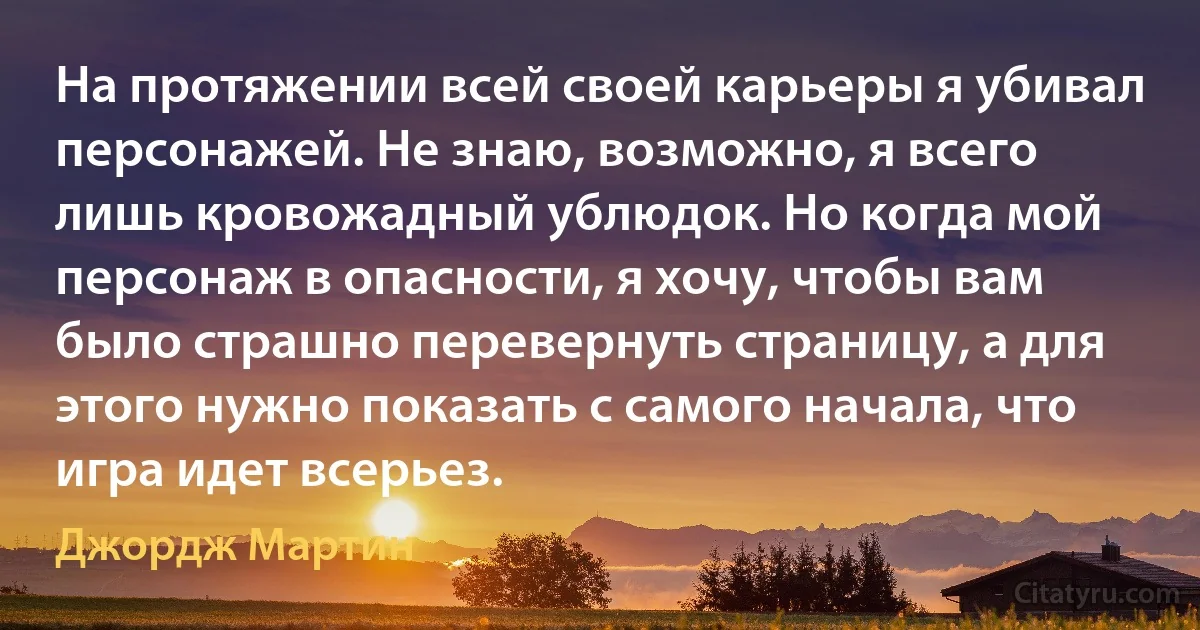 На протяжении всей своей карьеры я убивал персонажей. Не знаю, возможно, я всего лишь кровожадный ублюдок. Но когда мой персонаж в опасности, я хочу, чтобы вам было страшно перевернуть страницу, а для этого нужно показать с самого начала, что игра идет всерьез. (Джордж Мартин)