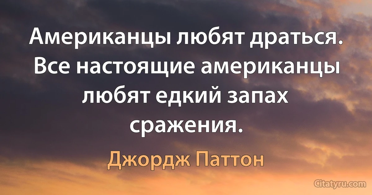 Американцы любят драться. Все настоящие американцы любят едкий запах сражения. (Джордж Паттон)