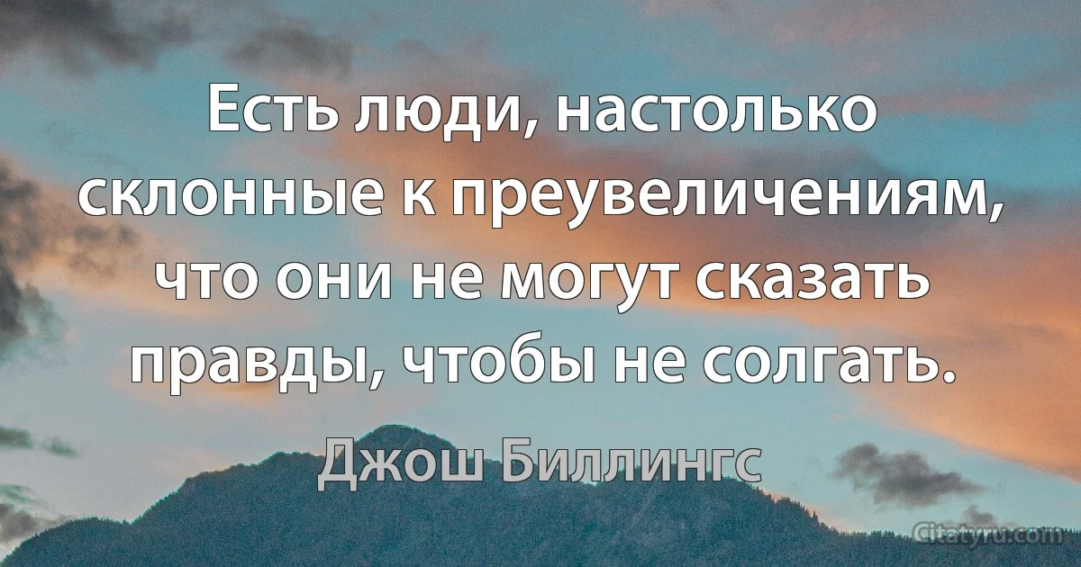 Есть люди, настолько склонные к преувеличениям, что они не могут сказать правды, чтобы не солгать. (Джош Биллингс)