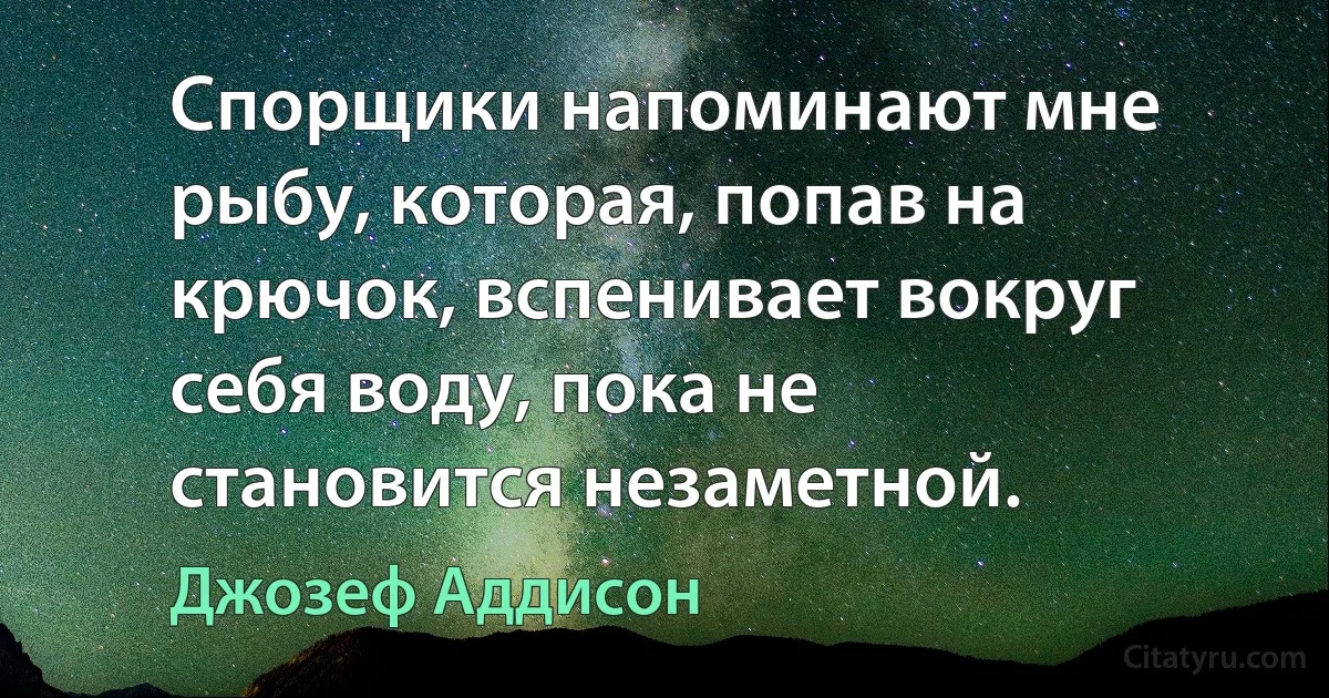 Спорщики напоминают мне рыбу, которая, попав на крючок, вспенивает вокруг себя воду, пока не становится незаметной. (Джозеф Аддисон)