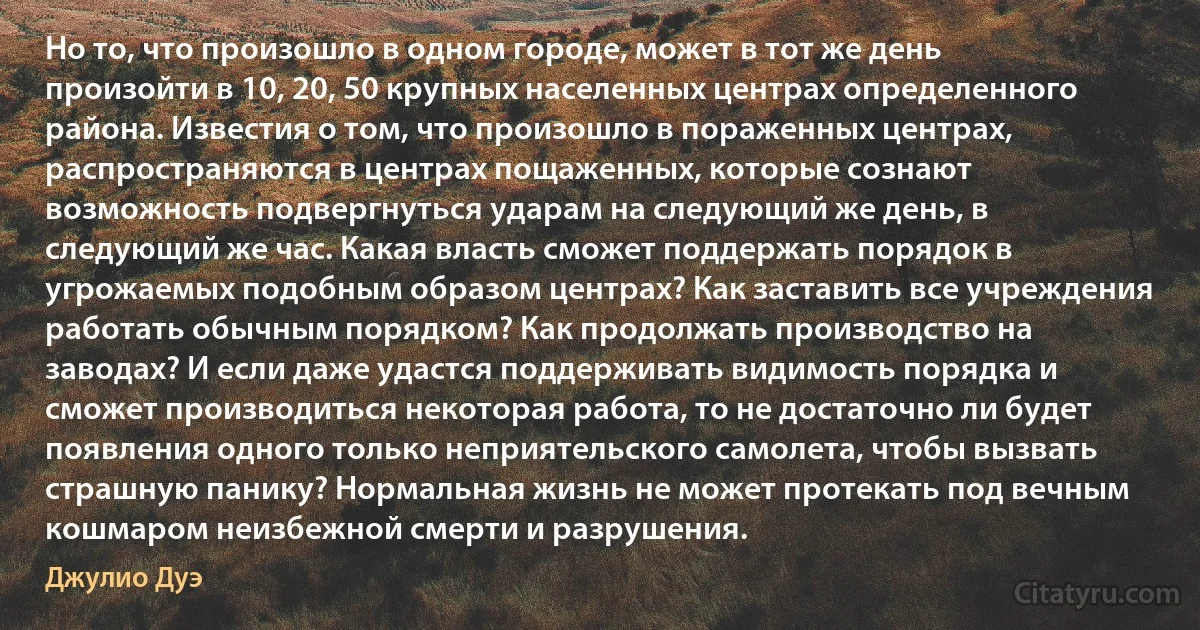 Но то, что произошло в одном городе, может в тот же день произойти в 10, 20, 50 крупных населенных центрах определенного района. Известия о том, что произошло в пораженных центрах, распространяются в центрах пощаженных, которые сознают возможность подвергнуться ударам на следующий же день, в следующий же час. Какая власть сможет поддержать порядок в угрожаемых подобным образом центрах? Как заставить все учреждения работать обычным порядком? Как продолжать производство на заводах? И если даже удастся поддерживать видимость порядка и сможет производиться некоторая работа, то не достаточно ли будет появления одного только неприятельского самолета, чтобы вызвать страшную панику? Нормальная жизнь не может протекать под вечным кошмаром неизбежной смерти и разрушения. (Джулио Дуэ)