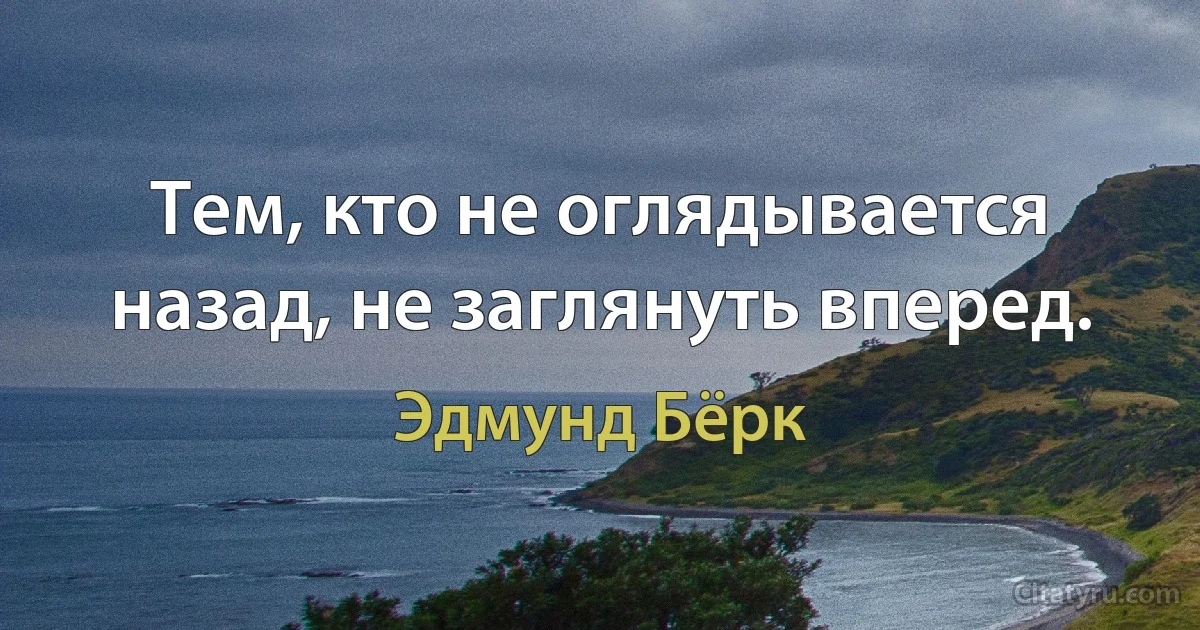 Тем, кто не оглядывается назад, не заглянуть вперед. (Эдмунд Бёрк)