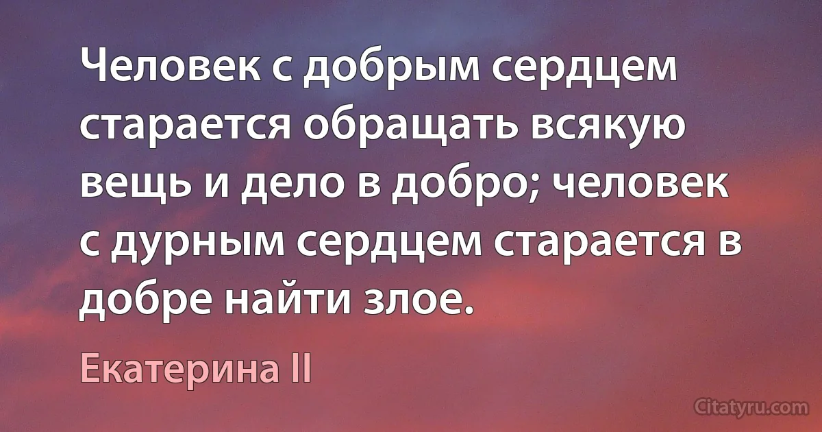 Человек с добрым сердцем старается обращать всякую вещь и дело в добро; человек с дурным сердцем старается в добре найти злое. (Екатерина II)