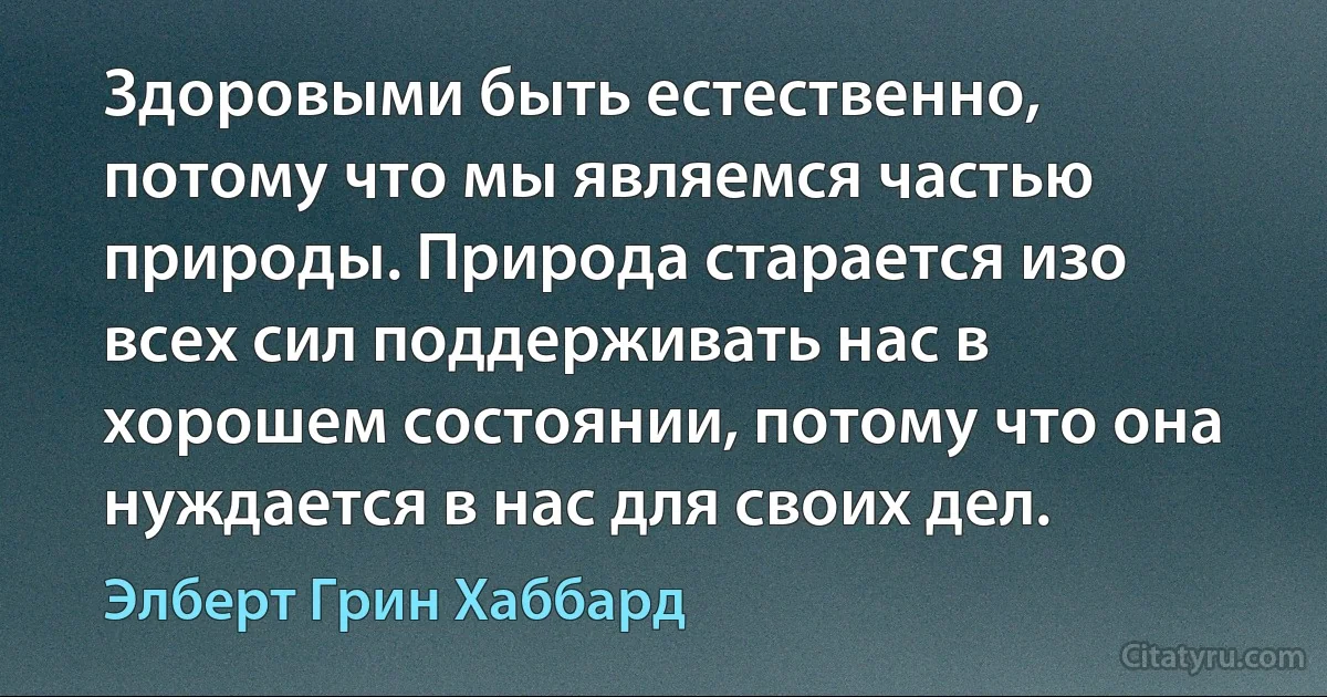 Здоровыми быть естественно, потому что мы являемся частью природы. Природа старается изо всех сил поддерживать нас в хорошем состоянии, потому что она нуждается в нас для своих дел. (Элберт Грин Хаббард)