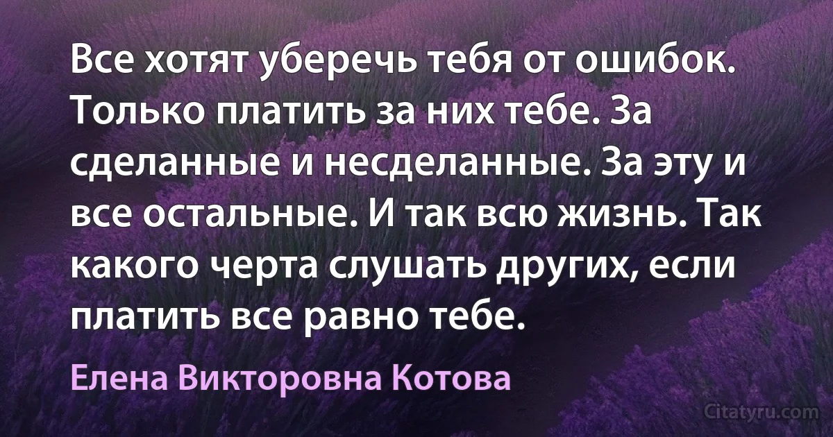 Все хотят уберечь тебя от ошибок. Только платить за них тебе. За сделанные и несделанные. За эту и все остальные. И так всю жизнь. Так какого черта слушать других, если платить все равно тебе. (Елена Викторовна Котова)