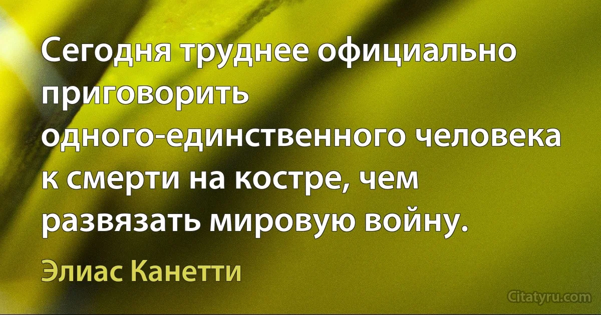 Сегодня труднее официально приговорить одного-единственного человека к смерти на костре, чем развязать мировую войну. (Элиас Канетти)