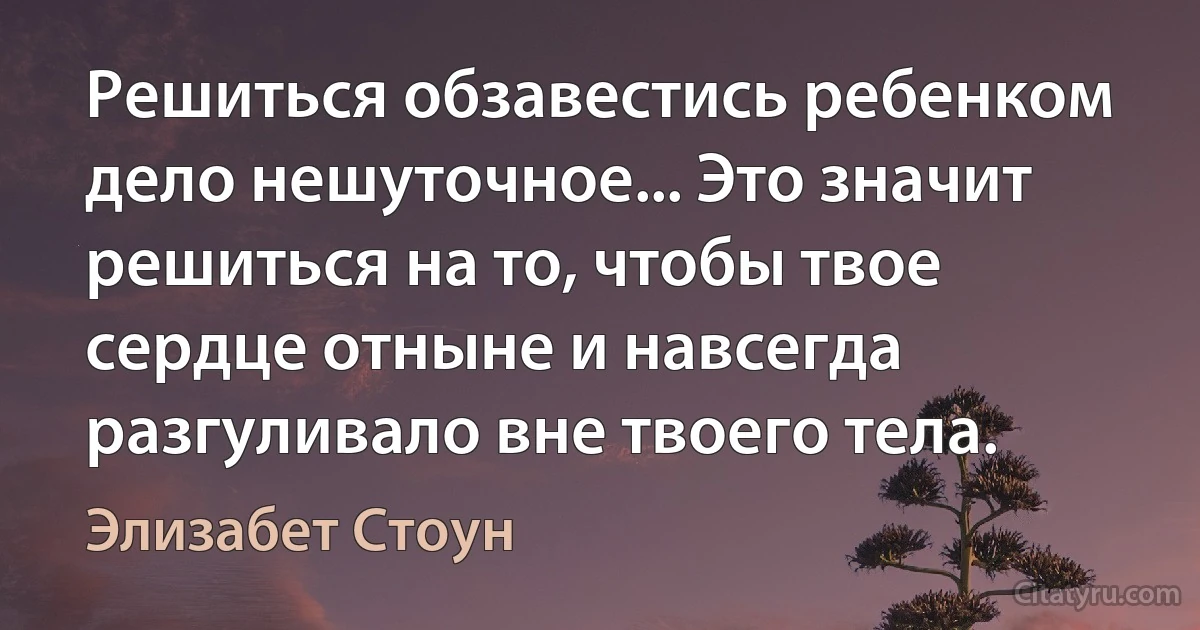 Решиться обзавестись ребенком дело нешуточное... Это значит решиться на то, чтобы твое сердце отныне и навсегда разгуливало вне твоего тела. (Элизабет Стоун)