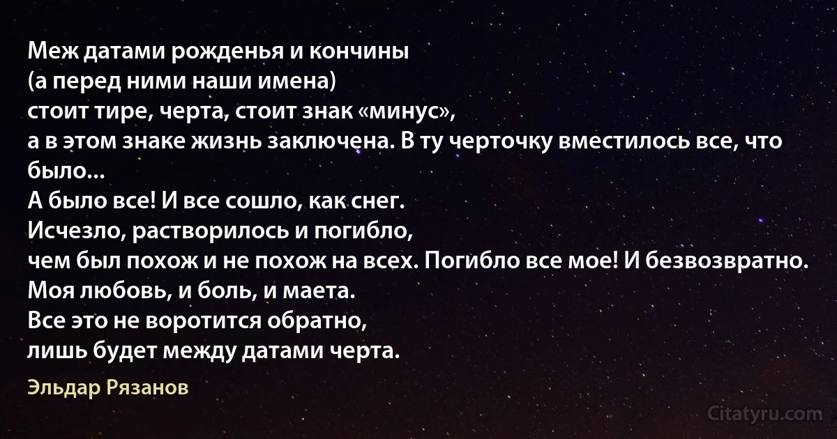 Меж датами рожденья и кончины
(а перед ними наши имена)
стоит тире, черта, стоит знак «минус»,
а в этом знаке жизнь заключена. В ту черточку вместилось все, что было...
А было все! И все сошло, как снег.
Исчезло, растворилось и погибло,
чем был похож и не похож на всех. Погибло все мое! И безвозвратно.
Моя любовь, и боль, и маета.
Все это не воротится обратно,
лишь будет между датами черта. (Эльдар Рязанов)