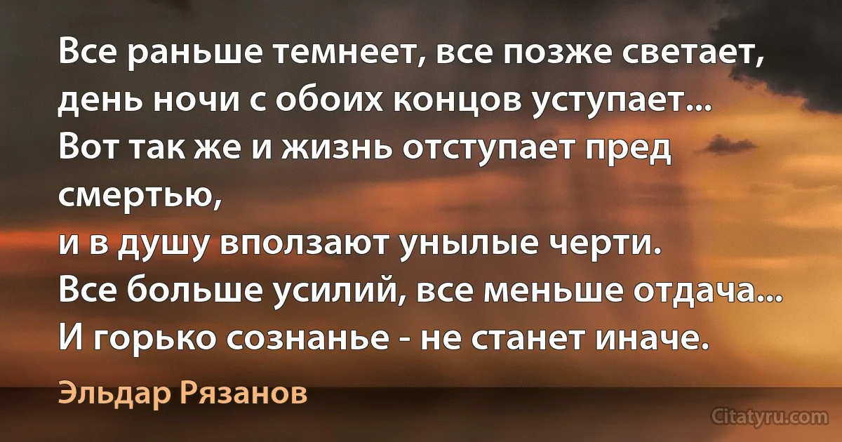 Все раньше темнеет, все позже светает,
день ночи с обоих концов уступает...
Вот так же и жизнь отступает пред смертью,
и в душу вползают унылые черти.
Все больше усилий, все меньше отдача...
И горько сознанье - не станет иначе. (Эльдар Рязанов)