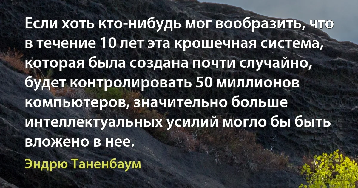 Если хоть кто-нибудь мог вообразить, что в течение 10 лет эта крошечная система, которая была создана почти случайно, будет контролировать 50 миллионов компьютеров, значительно больше интеллектуальных усилий могло бы быть вложено в нее. (Эндрю Таненбаум)