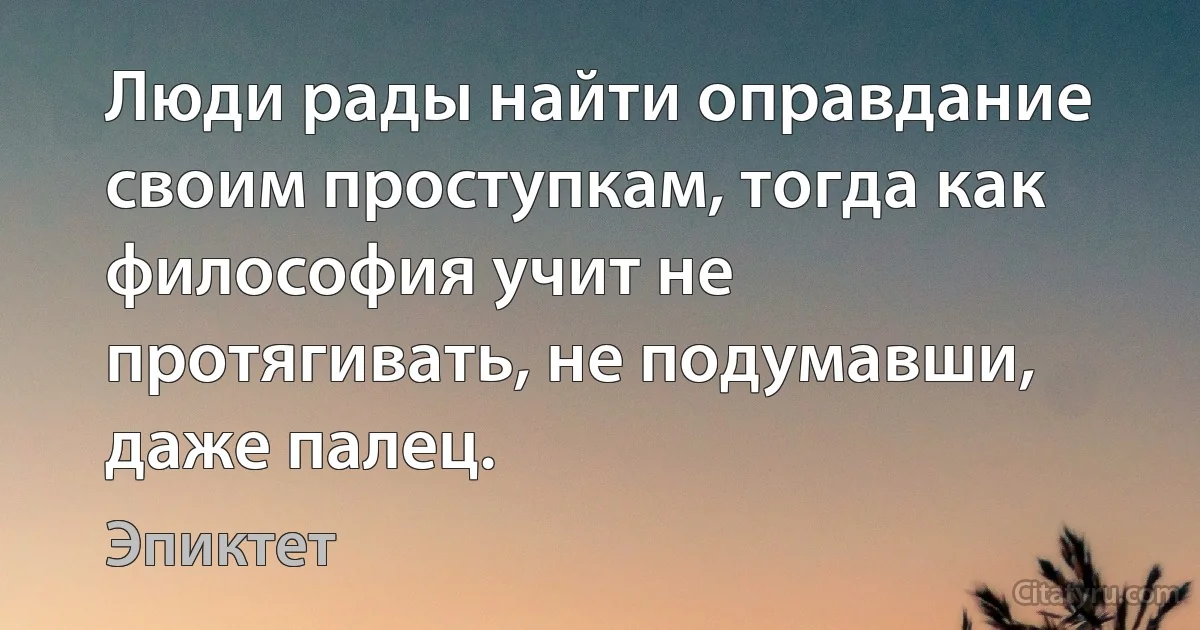 Люди рады найти оправдание своим проступкам, тогда как философия учит не протягивать, не подумавши, даже палец. (Эпиктет)