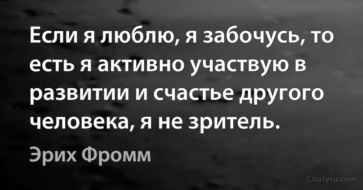 Если я люблю, я забочусь, то есть я активно участвую в развитии и счастье другого человека, я не зритель. (Эрих Фромм)