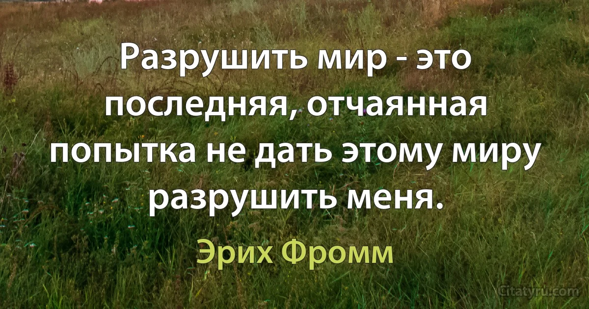 Разрушить мир - это последняя, отчаянная попытка не дать этому миру разрушить меня. (Эрих Фромм)