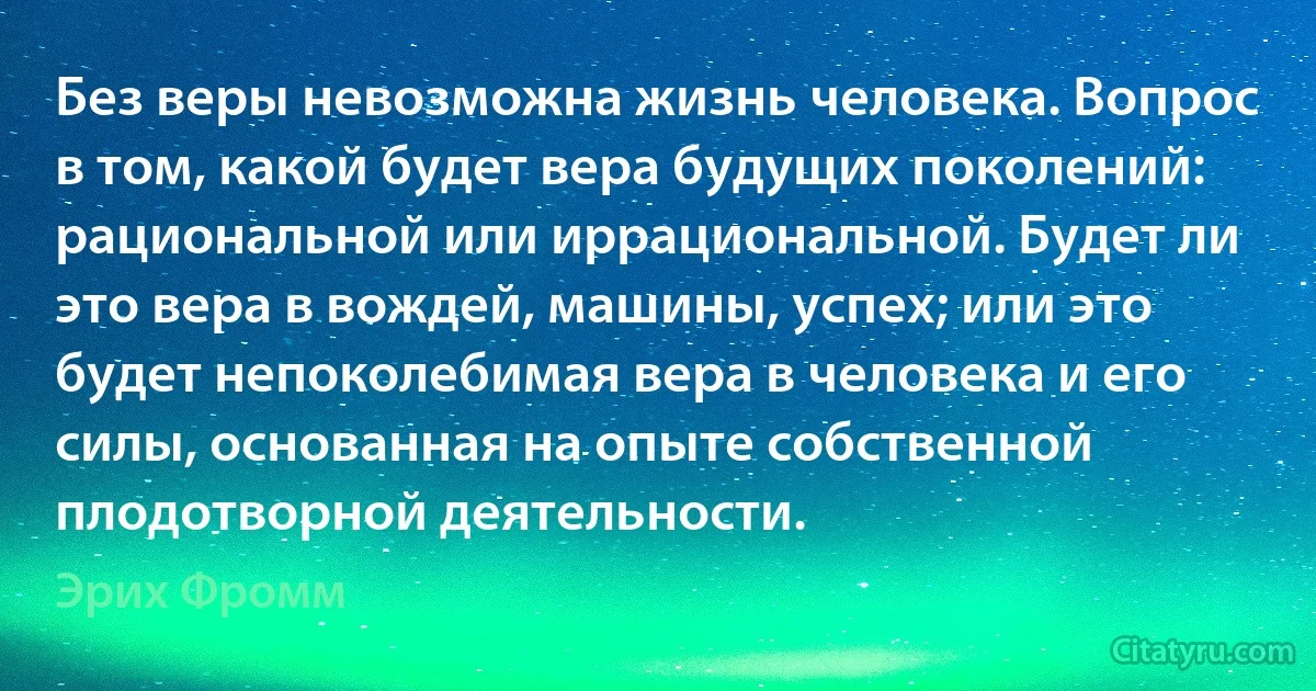 Без веры невозможна жизнь человека. Вопрос в том, какой будет вера будущих поколений: рациональной или иррациональной. Будет ли это вера в вождей, машины, успех; или это будет непоколебимая вера в человека и его силы, основанная на опыте собственной плодотворной деятельности. (Эрих Фромм)