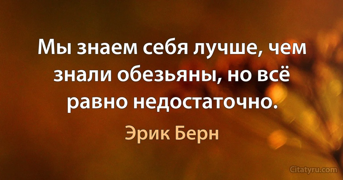 Мы знаем себя лучше, чем знали обезьяны, но всё равно недостаточно. (Эрик Берн)