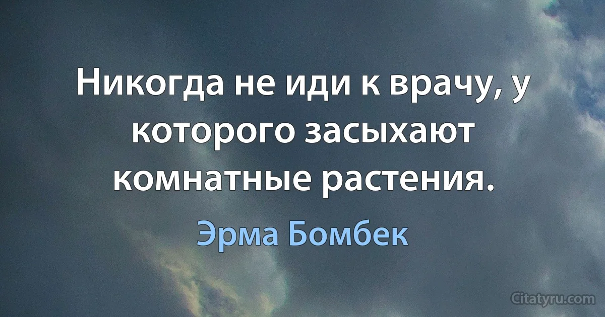 Никогда не иди к врачу, у которого засыхают комнатные растения. (Эрма Бомбек)