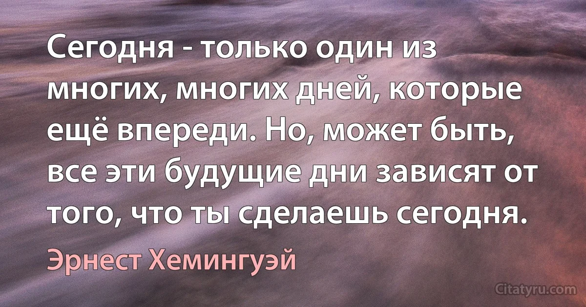 Сегодня - только один из многих, многих дней, которые ещё впереди. Но, может быть, все эти будущие дни зависят от того, что ты сделаешь сегодня. (Эрнест Хемингуэй)